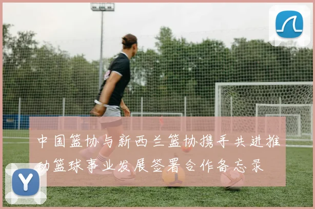 中国篮协与新西兰篮协携手共进推动篮球事业发展签署合作备忘录