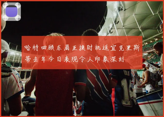 哈特回顾东眉互换时机适宜克里斯蒂去年今日表现令人印象深刻