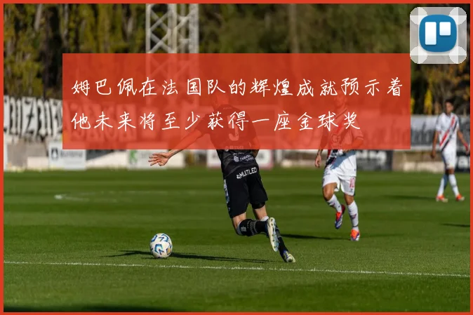 姆巴佩在法国队的辉煌成就预示着他未来将至少获得一座金球奖