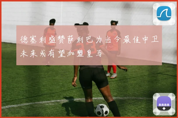 德塞利盛赞萨利巴为当今最佳中卫未来或有望加盟皇马