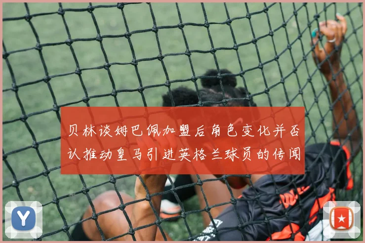 贝林谈姆巴佩加盟后角色变化并否认推动皇马引进英格兰球员的传闻