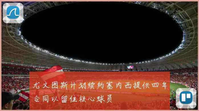 尤文图斯计划续约塞内西提供四年合同以留住核心球员