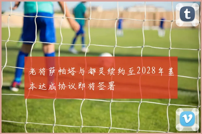 老将萨帕塔与都灵续约至2028年基本达成协议即将签署