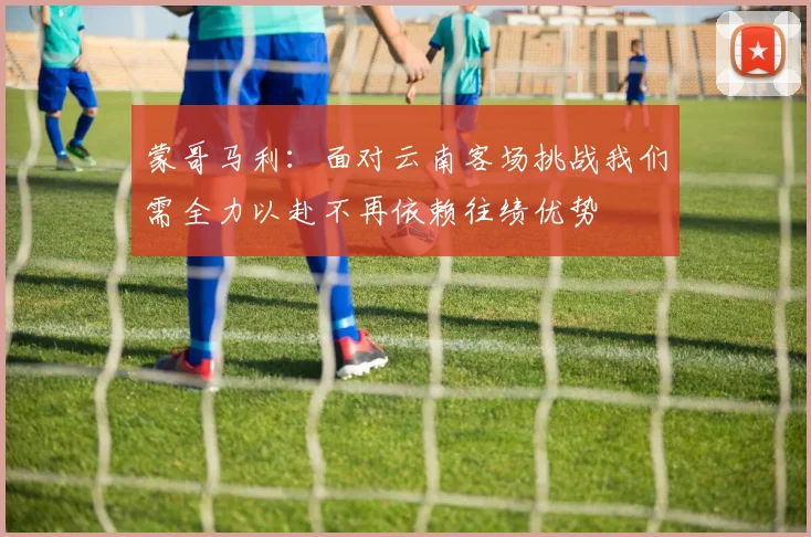 蒙哥马利：面对云南客场挑战我们需全力以赴不再依赖往绩优势