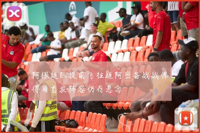 阿根廷队提前飞往迈阿密备战战佛得角首发阵容仍存悬念