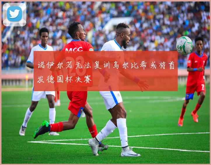 诺伊尔若无法复训乌尔比希或将首发德国杯决赛