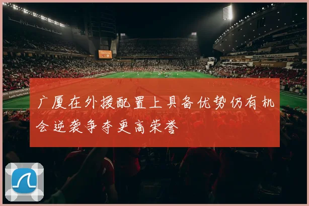 广厦在外援配置上具备优势仍有机会逆袭争夺更高荣誉