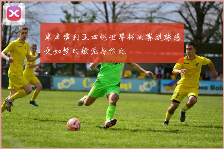 库库雷利亚回忆世界杯决赛进球感受如梦幻般无与伦比