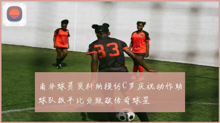 南非球员莫科纳模仿C罗庆祝动作助球队扳平比分致敬传奇球星