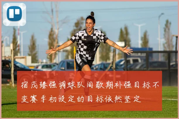 宿茂臻强调球队间歇期补强目标不变赛季初设定的目标依然坚定