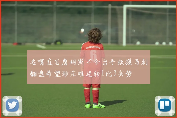 名嘴直言詹姆斯不会出手救援马刺翻盘希望渺茫难逆转1比3劣势