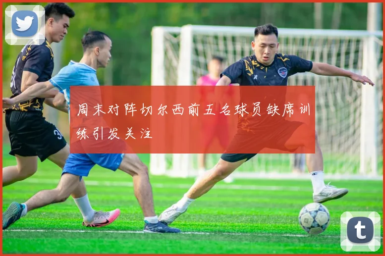 周末对阵切尔西前五名球员缺席训练引发关注