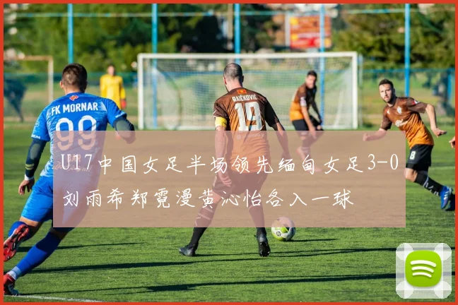 U17中国女足半场领先缅甸女足3-0刘雨希郑霓漫黄沁怡各入一球