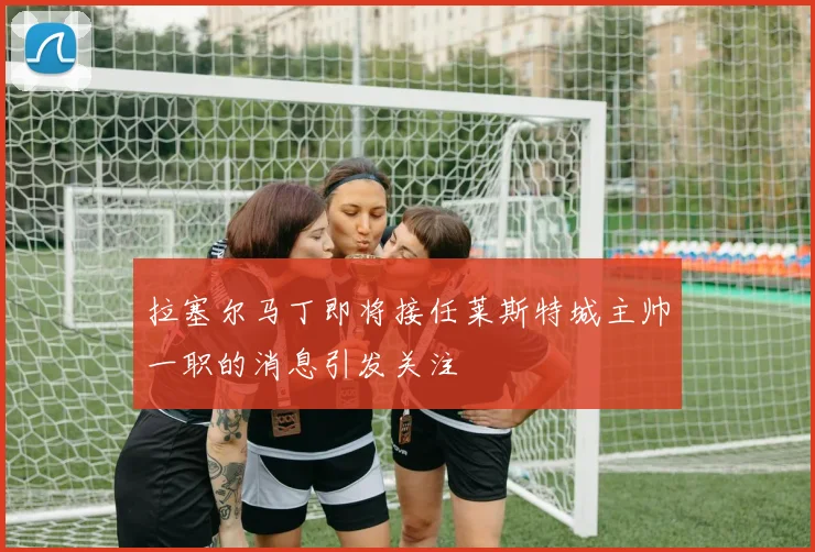 拉塞尔马丁即将接任莱斯特城主帅一职的消息引发关注