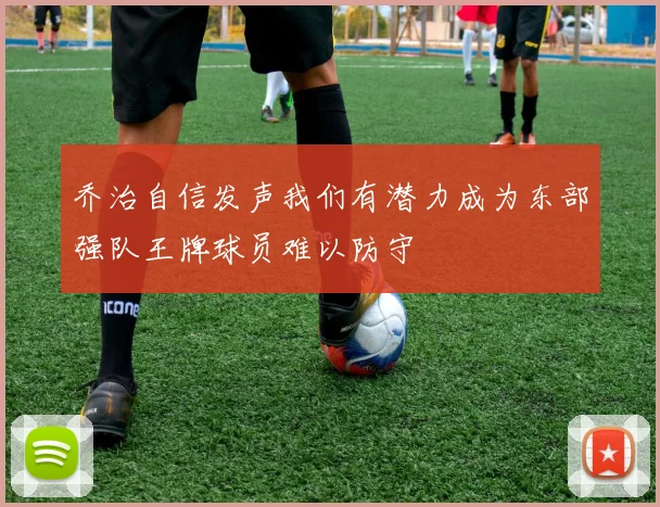 乔治自信发声我们有潜力成为东部强队王牌球员难以防守