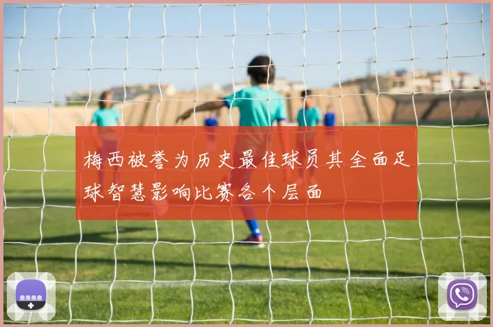梅西被誉为历史最佳球员其全面足球智慧影响比赛各个层面