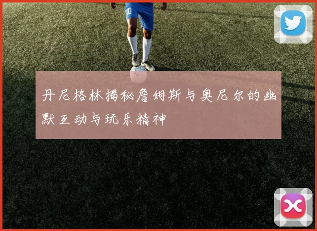 丹尼格林揭秘詹姆斯与奥尼尔的幽默互动与玩乐精神