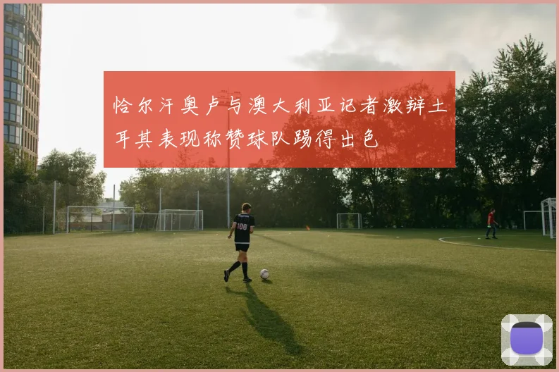 恰尔汗奥卢与澳大利亚记者激辩土耳其表现称赞球队踢得出色
