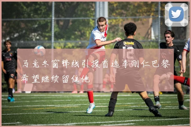 马竞冬窗锋线引援首选李刚仁巴黎希望继续留住他
